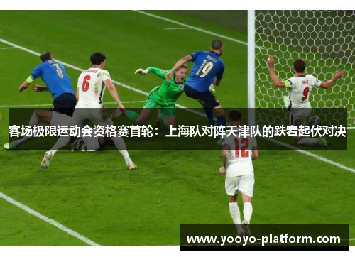 客场极限运动会资格赛首轮：上海队对阵天津队的跌宕起伏对决
