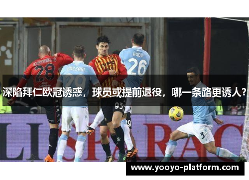 深陷拜仁欧冠诱惑，球员或提前退役，哪一条路更诱人？
